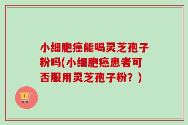 小细胞癌能喝灵芝孢子粉吗(小细胞癌患者可否服用灵芝孢子粉？)