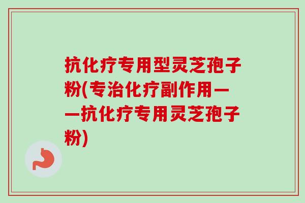 抗化疗专用型灵芝孢子粉(专治化疗副作用——抗化疗专用灵芝孢子粉)