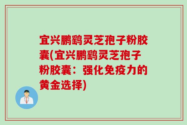 宜兴鹏鹞灵芝孢子粉胶囊(宜兴鹏鹞灵芝孢子粉胶囊:强化免疫力的黄金选择) 宜兴鹏鹞灵芝孢子粉胶囊(宜兴鹏鹞灵芝孢子粉胶囊:强化免疫力的黄金选择)