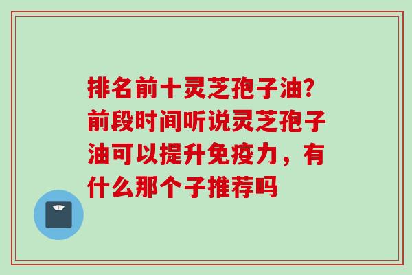 排名前十灵芝孢子油？前段时间听说灵芝孢子油可以提升免疫力，有什么那个子推荐吗