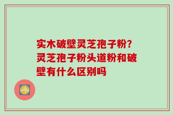 实木破壁灵芝孢子粉?灵芝孢子粉头道粉和破壁有什么区别吗 实木破壁灵芝孢子粉?灵芝孢子粉头道粉和破壁有什么区别吗
