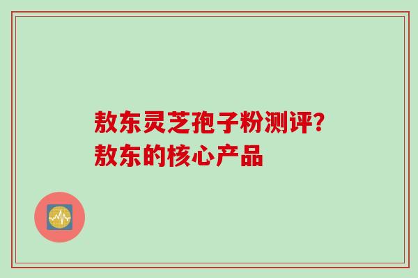 敖东灵芝孢子粉测评？敖东的核心产品