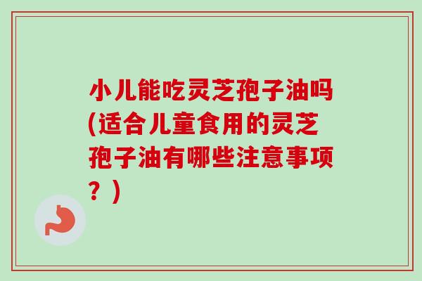 小儿能吃灵芝孢子油吗(适合儿童食用的灵芝孢子油有哪些注意事项？)