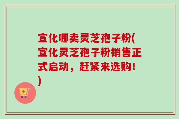 宣化哪卖灵芝孢子粉(宣化灵芝孢子粉销售正式启动，赶紧来选购！)