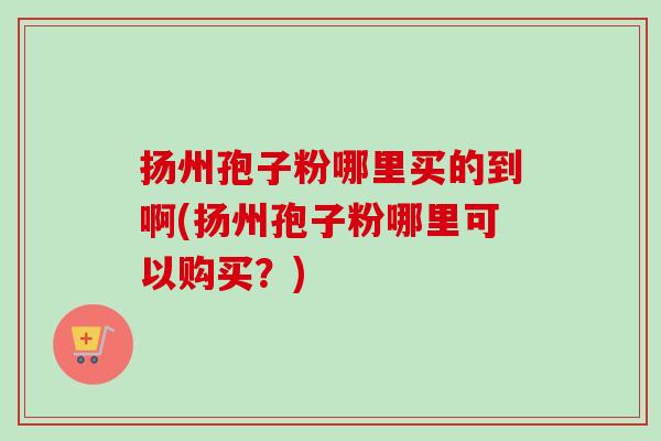 扬州孢子粉哪里买的到啊(扬州孢子粉哪里可以购买？)