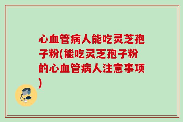 心血管病人能吃灵芝孢子粉(能吃灵芝孢子粉的心血管病人注意事项)