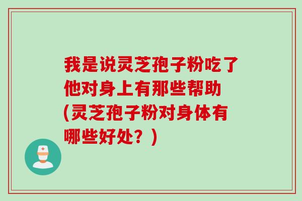我是说灵芝孢子粉吃了他对身上有那些帮助 (灵芝孢子粉对身体有哪些好处？)
