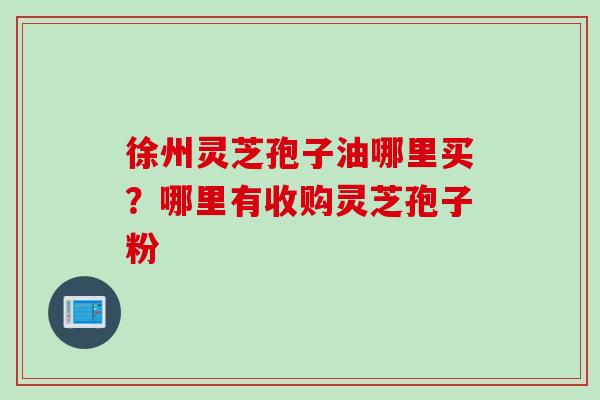 徐州灵芝孢子油哪里买?哪里有收购灵芝孢子粉 徐州灵芝孢子油哪里买?哪里有收购灵芝孢子粉