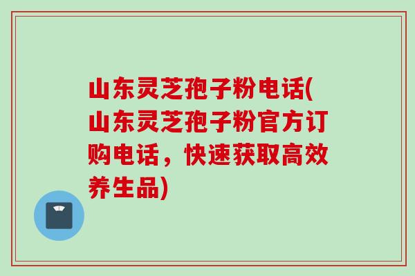 山东灵芝孢子粉电话(山东灵芝孢子粉官方订购电话，快速获取高效养生品)