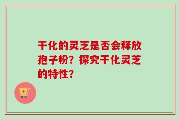 干化的灵芝是否会释放孢子粉？探究干化灵芝的特性？