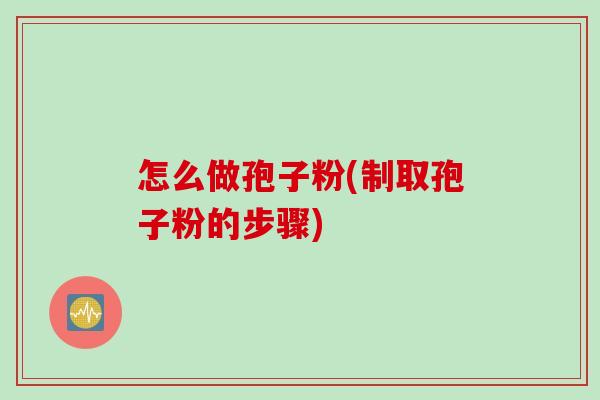 怎么做孢子粉(制取孢子粉的步骤) 怎么做孢子粉(制取孢子粉的步骤)