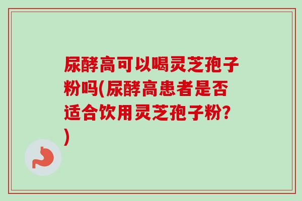 尿酵高可以喝灵芝孢子粉吗(尿酵高患者是否适合饮用灵芝孢子粉？)