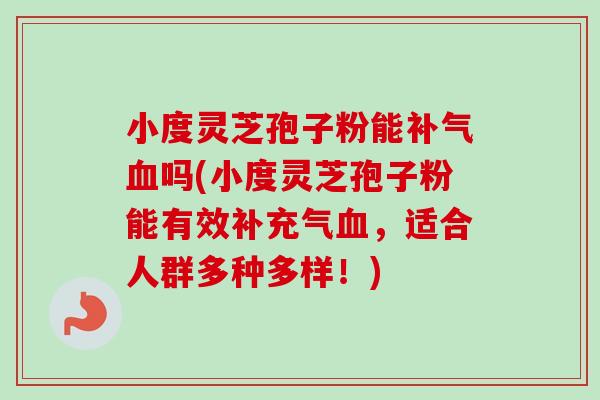 小度灵芝孢子粉能补气血吗(小度灵芝孢子粉能有效补充气血，适合人群多种多样！)
