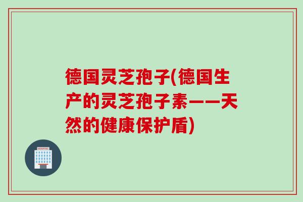 德国灵芝孢子(德国生产的灵芝孢子素——天然的健康保护盾)