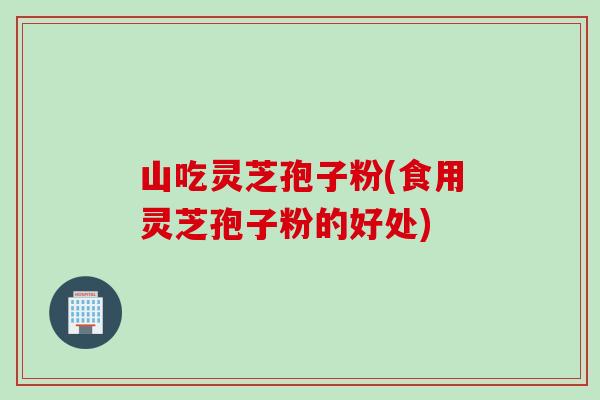 山吃灵芝孢子粉(食用灵芝孢子粉的好处)