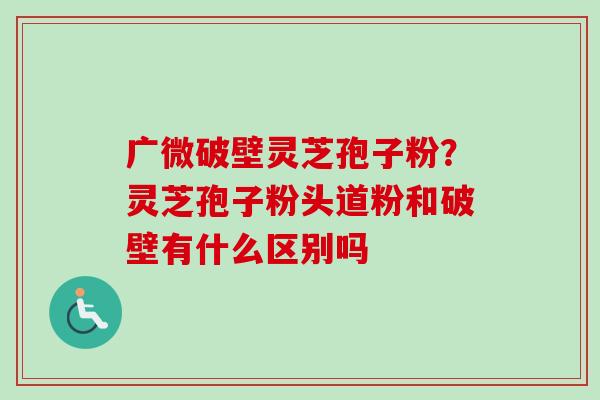 广微破壁灵芝孢子粉？灵芝孢子粉头道粉和破壁有什么区别吗