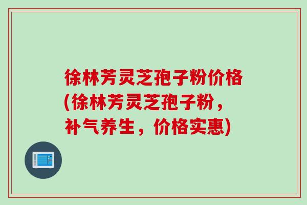 徐林芳灵芝孢子粉价格(徐林芳灵芝孢子粉，补气养生，价格实惠)