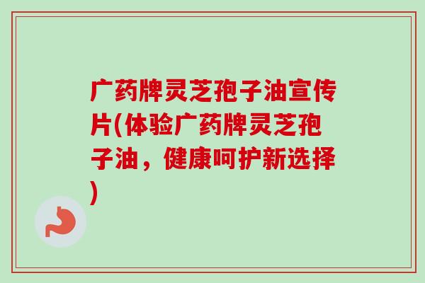 广药牌灵芝孢子油宣传片(体验广药牌灵芝孢子油，健康呵护新选择)