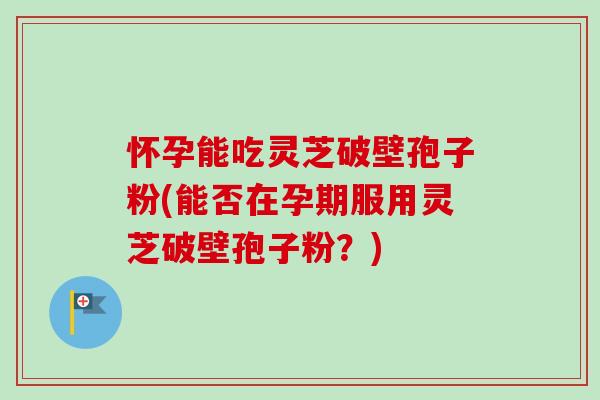 怀孕能吃灵芝破壁孢子粉(能否在孕期服用灵芝破壁孢子粉？)