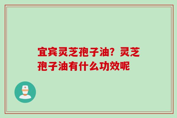 宜宾灵芝孢子油？灵芝孢子油有什么功效呢