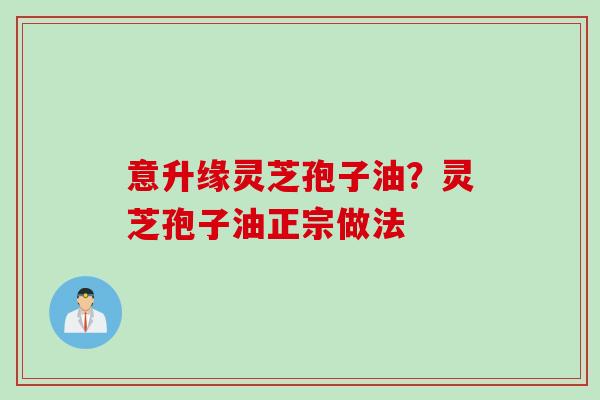 意升缘灵芝孢子油?灵芝孢子油正宗做法 意升缘灵芝孢子油?灵芝孢子油正宗做法