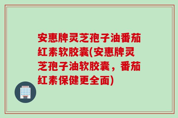 安惠牌灵芝孢子油番茄红素软胶囊(安惠牌灵芝孢子油软胶囊，番茄红素保健更全面)