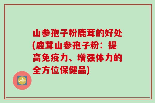 山参孢子粉鹿茸的好处(鹿茸山参孢子粉:提高免疫力、增强体力的全方位保健品) 山参孢子粉鹿茸的好处(鹿茸山参孢子粉:提高免疫力、增强体力的全方位保健品)