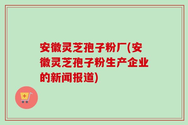 安徽灵芝孢子粉厂(安徽灵芝孢子粉生产企业的新闻报道)