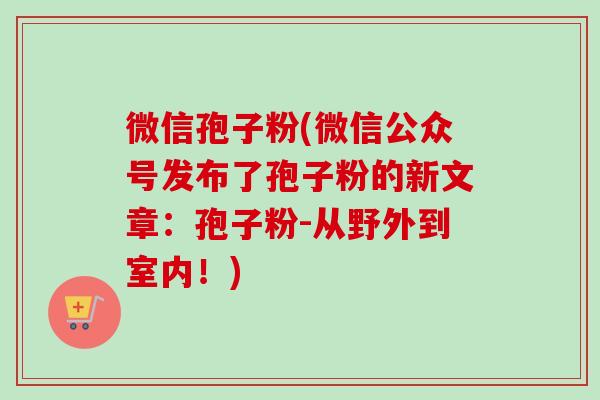 微信孢子粉(微信公众号发布了孢子粉的新文章：孢子粉-从野外到室内！)