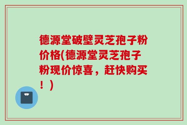 德源堂破壁灵芝孢子粉价格(德源堂灵芝孢子粉现价惊喜，赶快购买！)