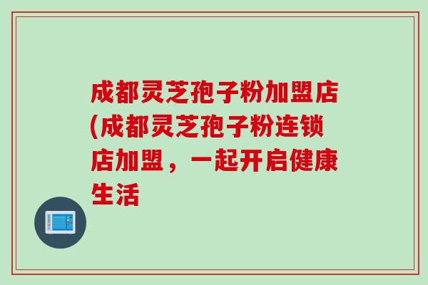 成都灵芝孢子粉加盟店(成都灵芝孢子粉连锁店加盟，一起开启健康生活