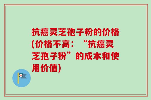 抗癌灵芝孢子粉的价格(价格不高：“抗癌灵芝孢子粉”的成本和使用价值)