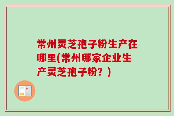 常州灵芝孢子粉生产在哪里(常州哪家企业生产灵芝孢子粉？)