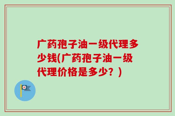 广药孢子油一级代理多少钱(广药孢子油一级代理价格是多少？)