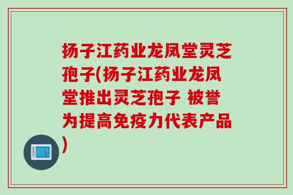 扬子江药业龙凤堂灵芝孢子(扬子江药业龙凤堂推出灵芝孢子 被誉为提高免疫力代表产品) 扬子江药业龙凤堂灵芝孢子(扬子江药业龙凤堂推出灵芝孢子 被誉为提高免疫力代表产品)