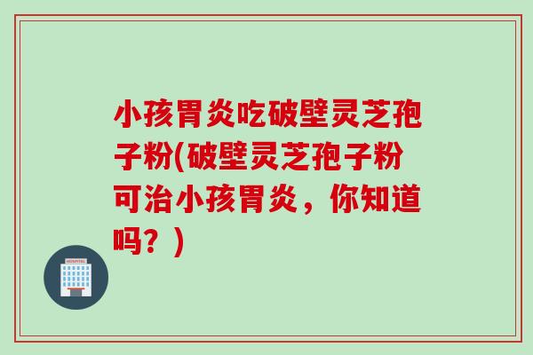 小孩胃炎吃破壁灵芝孢子粉(破壁灵芝孢子粉可治小孩胃炎，你知道吗？)