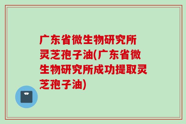 广东省微生物研究所 灵芝孢子油(广东省微生物研究所成功提取灵芝孢子油)