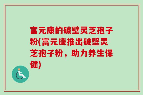 富元康的破壁灵芝孢子粉(富元康推出破壁灵芝孢子粉，助力养生保健)