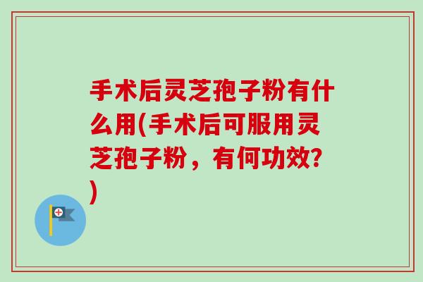 手术后灵芝孢子粉有什么用(手术后可服用灵芝孢子粉，有何功效？)