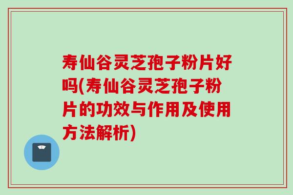 寿仙谷灵芝孢子粉片好吗(寿仙谷灵芝孢子粉片的功效与作用及使用方法解析)