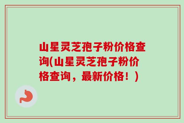 山星灵芝孢子粉价格查询(山星灵芝孢子粉价格查询，最新价格！)