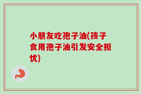 小朋友吃孢子油(孩子食用孢子油引发安全担忧)