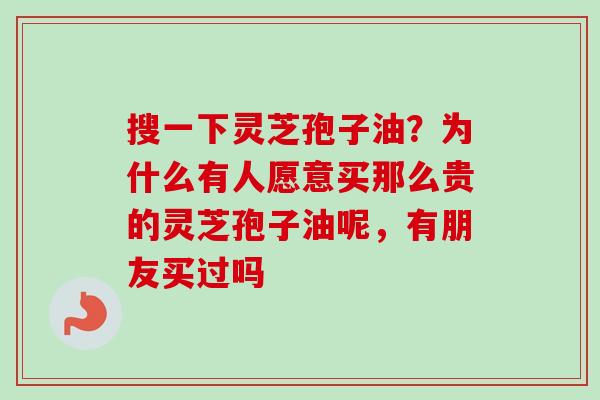 搜一下灵芝孢子油？为什么有人愿意买那么贵的灵芝孢子油呢，有朋友买过吗