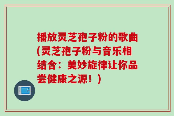 播放灵芝孢子粉的歌曲(灵芝孢子粉与音乐相结合：美妙旋律让你品尝健康之源！)