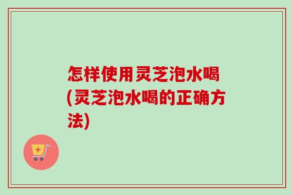 怎样使用灵芝泡水喝 (灵芝泡水喝的正确方法)