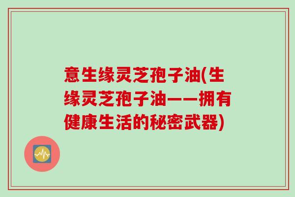 意生缘灵芝孢子油(生缘灵芝孢子油——拥有健康生活的秘密武器)