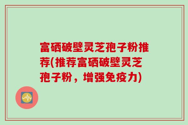 富硒破壁灵芝孢子粉推荐(推荐富硒破壁灵芝孢子粉，增强免疫力)