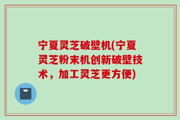 宁夏灵芝破壁机(宁夏灵芝粉末机创新破壁技术，加工灵芝更方便)