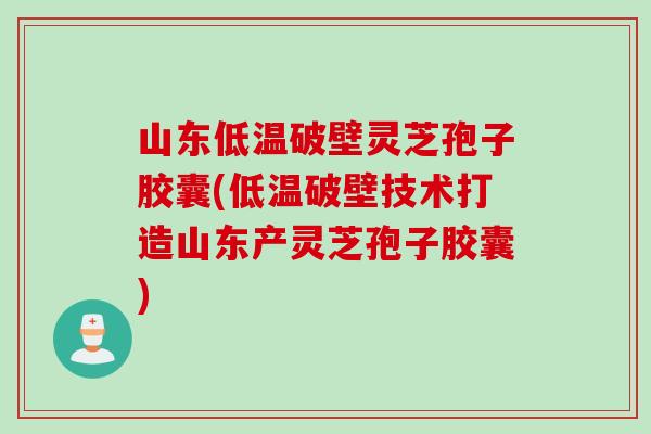 山东低温破壁灵芝孢子胶囊(低温破壁技术打造山东产灵芝孢子胶囊)