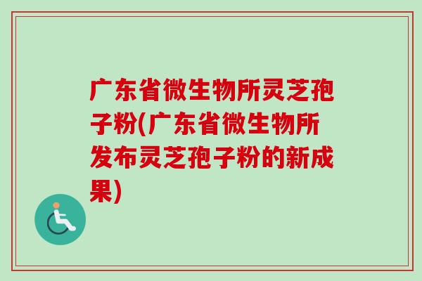 广东省微生物所灵芝孢子粉(广东省微生物所发布灵芝孢子粉的新成果)
